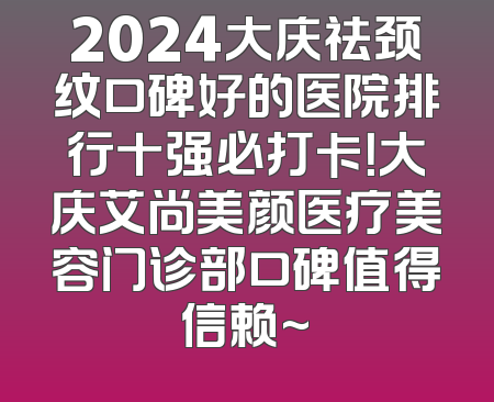 2024大庆祛颈纹口碑好的医院排行十强必打卡！大庆艾尚美颜医疗美容门诊部口碑值得信赖~