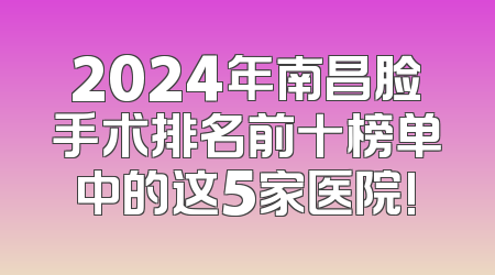 2024年南昌脸手术排名前十榜单中的这5家医院!