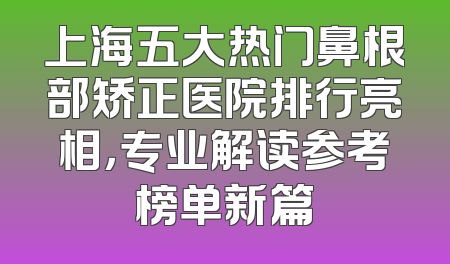 上海五大热门鼻根部矫正医院排行亮相，专业解读参考榜单新篇