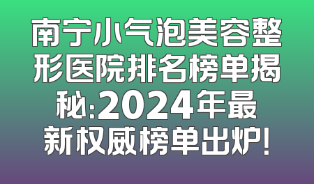 南宁小气泡美容整形医院排名榜单揭秘：2024年最新权威榜单出炉！