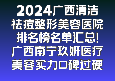 2024广西清洁祛痘整形美容医院排名榜名单汇总！广西南宁玖妍医疗美容实力口碑过硬