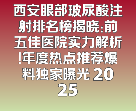 西安眼部玻尿酸注射排名榜揭晓：前五佳医院实力解析！年度热点推荐爆料独家曝光 2025
