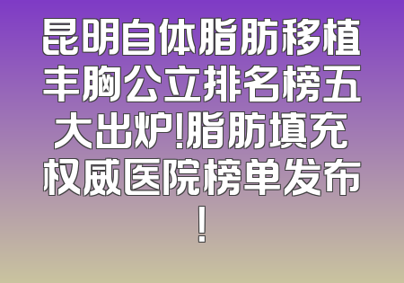 昆明自体脂肪移植丰胸公立排名榜五大出炉！脂肪填充权威医院榜单发布！