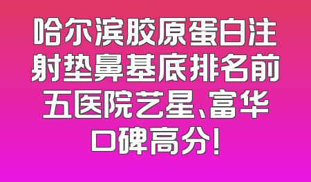 哈尔滨胶原蛋白注射垫鼻基底排名前五医院艺星、富华口碑高分!