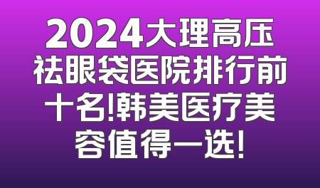 2024大理高压祛眼袋医院排行前十名！韩美医疗美容值得一选！