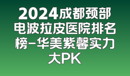 2024成都颈部电波拉皮医院排名榜-华美紫馨实力大PK