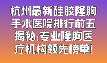 杭州最新硅胶隆胸手术医院排行前五揭秘：专业隆胸医疗机构领先榜单！