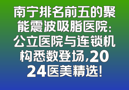 南宁排名前五的聚能震波吸脂医院：公立医院与连锁机构悉数登场，2024医美精选！