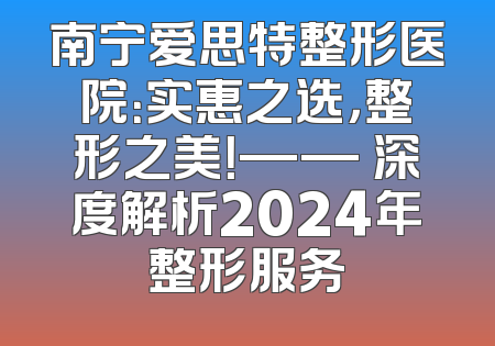 南宁爱思特整形医院：实惠之选，整形之美！—— 深度解析2024年整形服务