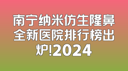 南宁纳米仿生隆鼻全新医院排行榜出炉!2024