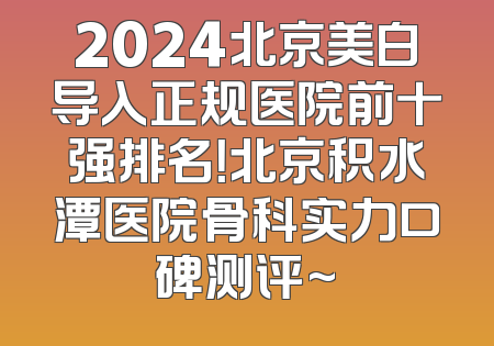2024北京美白导入正规医院前十强排名！北京积水潭医院骨科实力口碑测评~