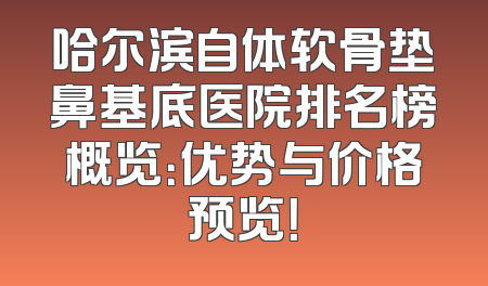 哈尔滨自体软骨垫鼻基底医院排名榜概览：优势与价格预览！