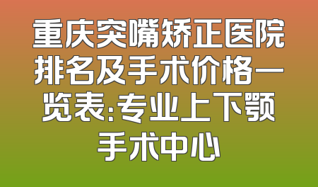 重庆突嘴矫正医院排名及手术价格一览表：专业上下颚手术中心
