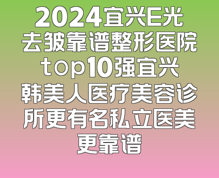 2024宜兴E光去皱靠谱整形医院top10强宜兴韩美人医疗美容诊所更有名私立医美更靠谱