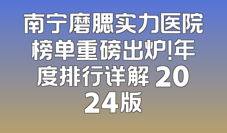 南宁磨腮实力医院榜单重磅出炉！年度排行详解 2024版