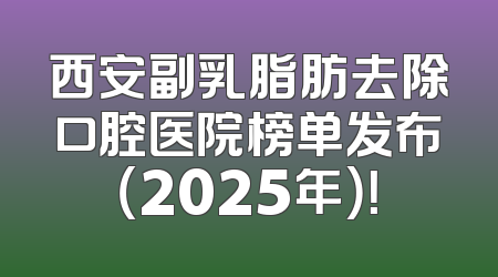 西安副乳脂肪去除口腔医院榜单发布（2025年）！