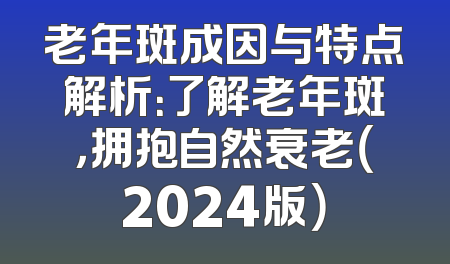 老年斑成因与特点解析：了解老年斑，拥抱自然衰老（2024版）