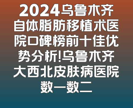 2024乌鲁木齐自体脂肪移植术医院口碑榜前十佳优势分析！乌鲁木齐大西北皮肤病医院数一数二