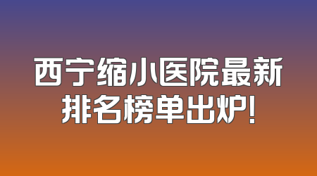 西宁缩小医院最新排名榜单出炉！
