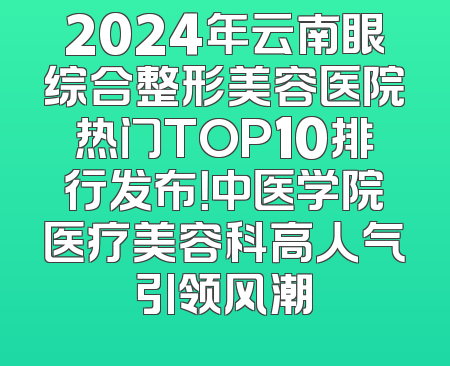 2024年云南眼综合整形美容医院热门TOP10排行发布！中医学院医疗美容科高人气引领风潮