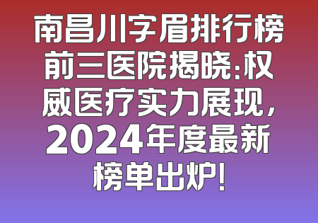 南昌川字眉排行榜前三医院揭晓：权威医疗实力展现，2024年度最新榜单出炉！