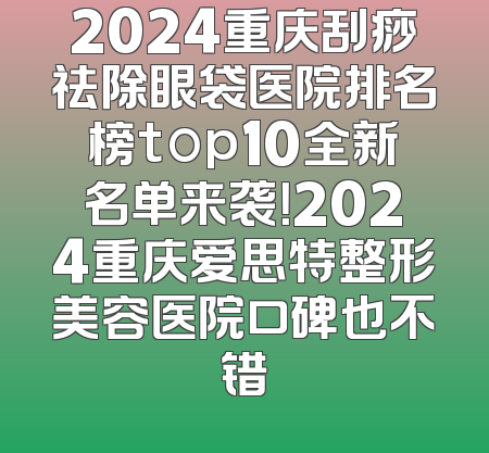 2024重庆刮痧祛除眼袋医院排名榜top10全新名单来袭！2024重庆爱思特整形美容医院口碑也不错