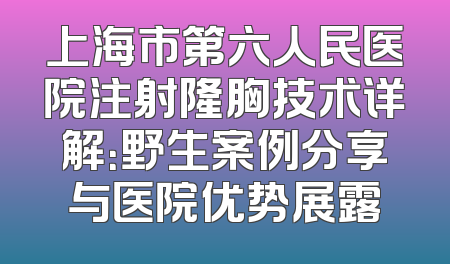 上海市第六人民医院注射隆胸技术详解：野生案例分享与医院优势展露