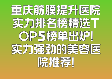 重庆筋膜提升医院实力排名榜精选TOP5榜单出炉！实力强劲的美容医院推荐！