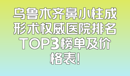 乌鲁木齐鼻小柱成形术权威医院排名TOP3榜单及价格表！