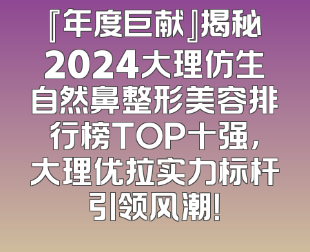 『年度巨献』揭秘2024大理仿生自然鼻整形美容排行榜TOP十强，大理优拉实力标杆引领风潮！