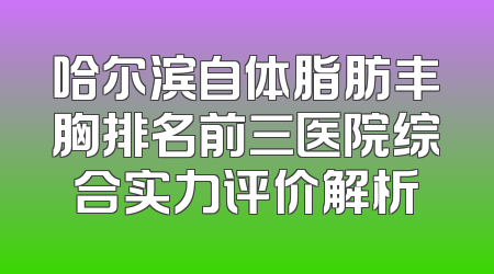 哈尔滨自体脂肪丰胸排名前三医院综合实力评价解析