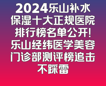 2024乐山补水保湿十大正规医院排行榜名单公开！乐山经纬医学美容门诊部测评榜追击不踩雷