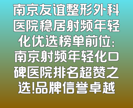 南京友谊整形外科医院稳居射频年轻化优选榜单前位：南京射频年轻化口碑医院排名超赞之选！品牌信誉卓越