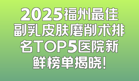 2025福州最佳副乳皮肤磨削术排名TOP5医院新鲜榜单揭晓！