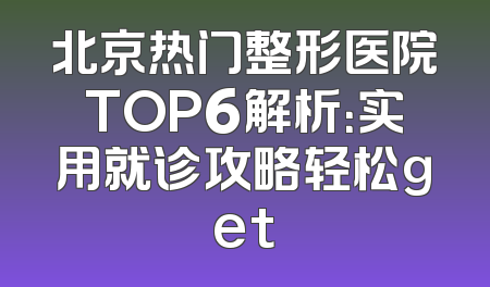 北京热门整形医院TOP6解析：实用就诊攻略轻松get