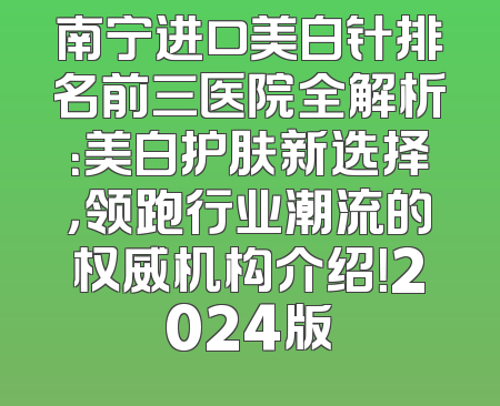 南宁进口美白针排名前三医院全解析：美白护肤新选择，领跑行业潮流的权威机构介绍！2024版
