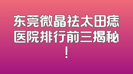 东莞微晶祛太田痣医院排行前三揭秘！