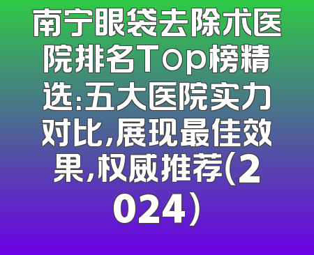 南宁眼袋去除术医院排名Top榜精选：五大医院实力对比，展现最佳效果，权威推荐（2024）