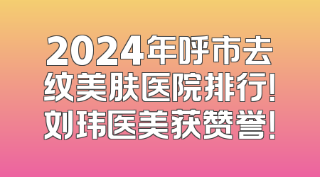 2024年呼市去纹美肤医院排行！刘玮医美获赞誉！