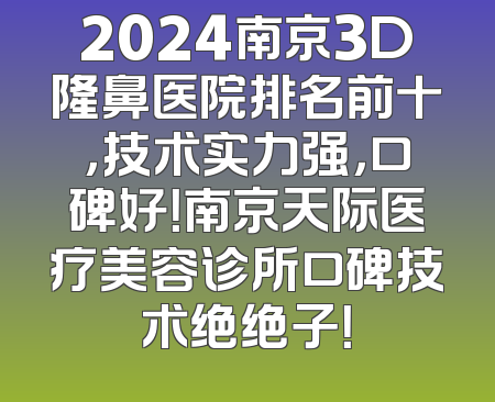 2024南京3D隆鼻医院排名前十，技术实力强，口碑好！南京天际医疗美容诊所口碑技术绝绝子！