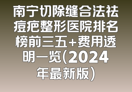 南宁切除缝合法祛痘疤整形医院排名榜前三五+费用透明一览（2024年最新版）