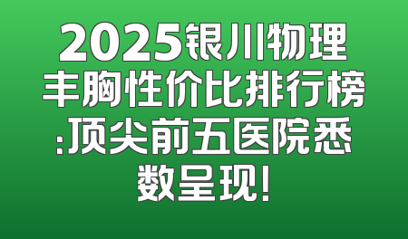 2025银川物理丰胸性价比排行榜：顶尖前五医院悉数呈现！