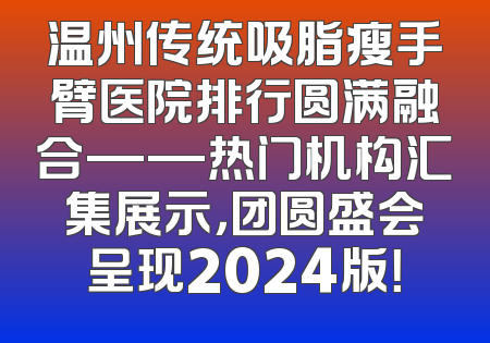 温州传统吸脂瘦手臂医院排行圆满融合——热门机构汇集展示，团圆盛会呈现2024版！