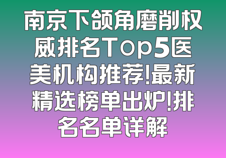 南京下颌角磨削权威排名Top5医美机构推荐！最新精选榜单出炉！排名名单详解
