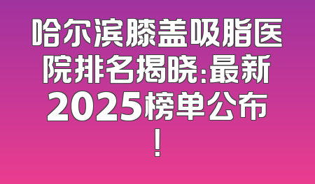哈尔滨膝盖吸脂医院排名揭晓：最新2025榜单公布！