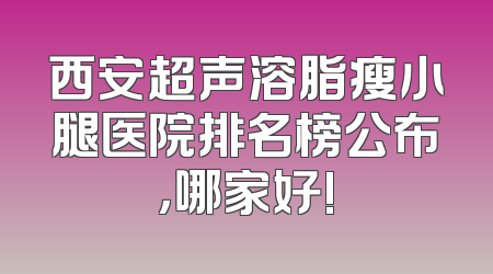 西安超声溶脂瘦小腿医院排名榜公布，哪家好!