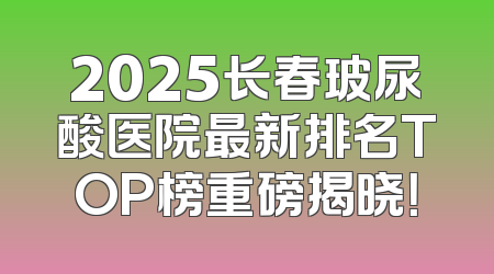 2025长春玻尿酸医院最新排名TOP榜重磅揭晓！