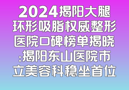 2024揭阳大腿环形吸脂权威整形医院口碑榜单揭晓：揭阳东山医院市立美容科稳坐首位