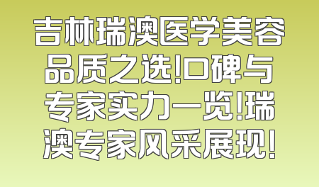 吉林瑞澳医学美容品质之选！口碑与专家实力一览！瑞澳专家风采展现！