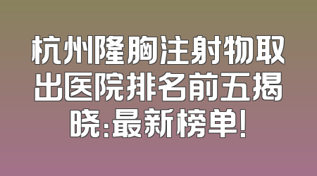 杭州隆胸注射物取出医院排名前五揭晓：最新榜单！
